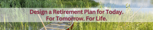 Design a Retirement Plan for Today. For Tomorrow. For Life.